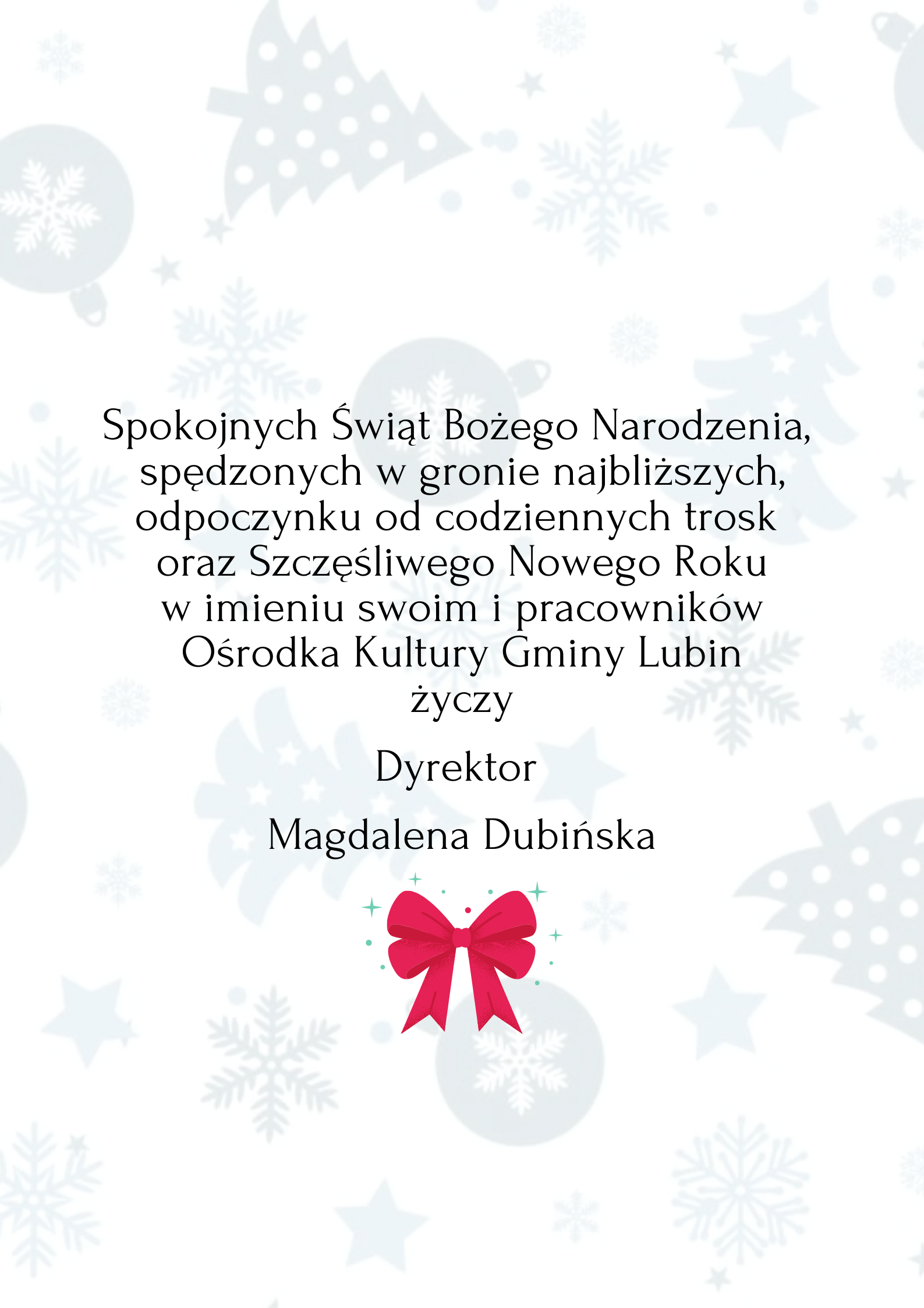 Spokojnych Świąt Bożego Narodzenia, spędzonych w gronie najbliższych, odpoczynku od codziennych trosk oraz Szczęśliwego Nowego Roku w imieniu swoim i pracowników Ośrodka Kultury Gminy Lubin życzy Dyrektor Magdalena Dubińska